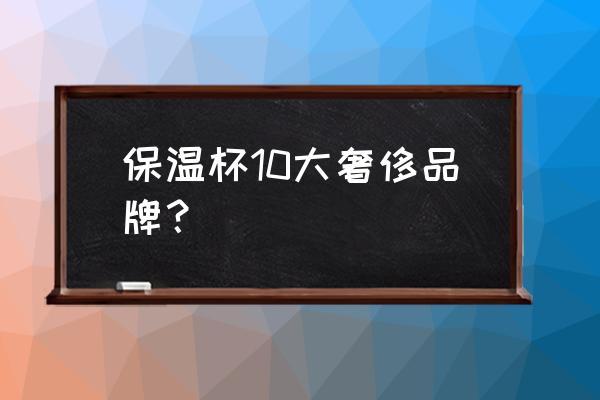 十大口碑高端保温杯 保温杯10大奢侈品牌？