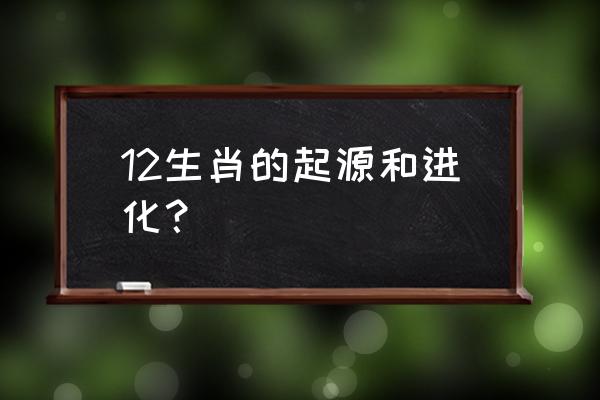 十二生肖的起源与历史 12生肖的起源和进化？