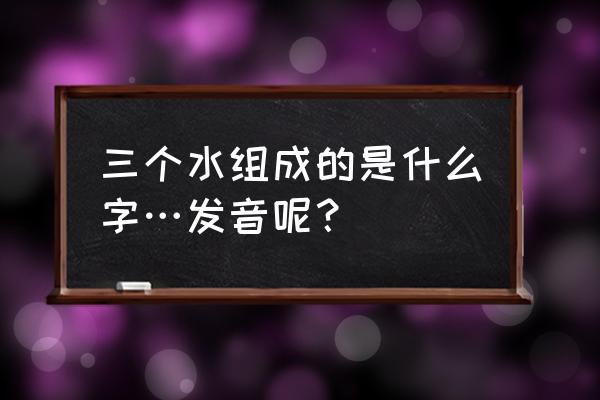 三个水的字意义 三个水组成的是什么字…发音呢？