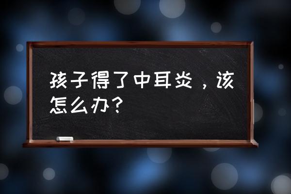 中耳炎偏方秘方大全 孩子得了中耳炎，该怎么办？