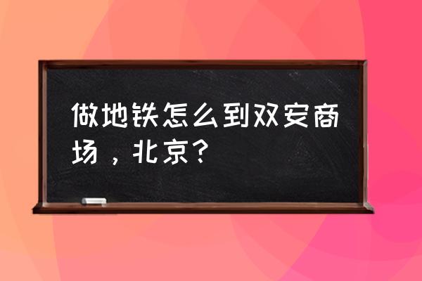 北京双安商场附近地铁 做地铁怎么到双安商场，北京？