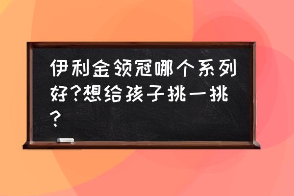 伊利金领冠哪个系列好 伊利金领冠哪个系列好?想给孩子挑一挑？