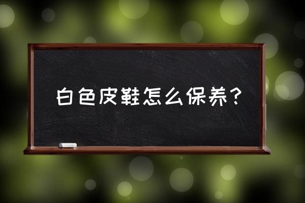 白色皮鞋保养 白色皮鞋怎么保养？