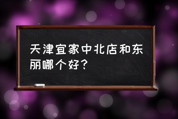 天津宜家家居哪个大 天津宜家中北店和东丽哪个好？