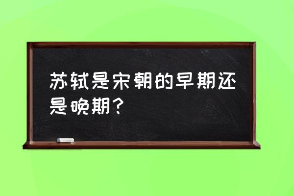 苏轼是宋朝哪个时期的 苏轼是宋朝的早期还是晚期？