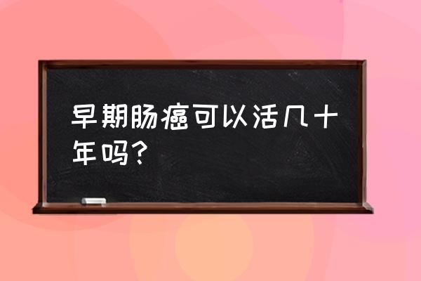 早期肠癌能活几十年吗 早期肠癌可以活几十年吗？