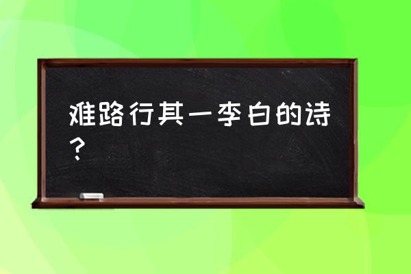 行路难李白其一 难路行其一李白的诗？