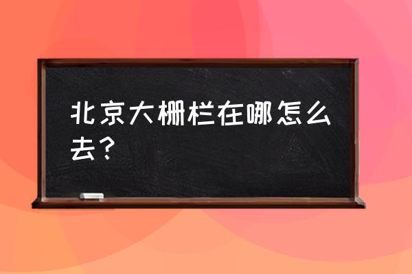 大栅栏是北京哪个区 北京大栅栏在哪怎么去？