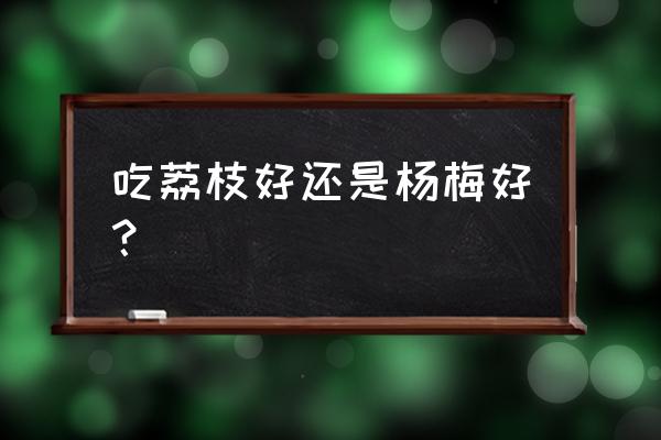 杨梅上火还是荔枝上火 吃荔枝好还是杨梅好？