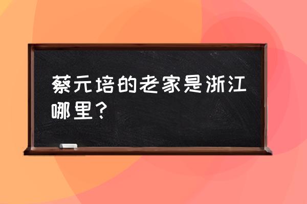 蔡元培故居在哪 蔡元培的老家是浙江哪里？