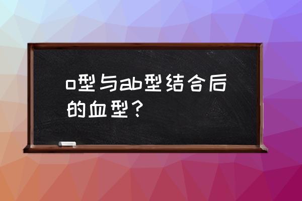 ab血型和o型血的后代 o型与ab型结合后的血型？