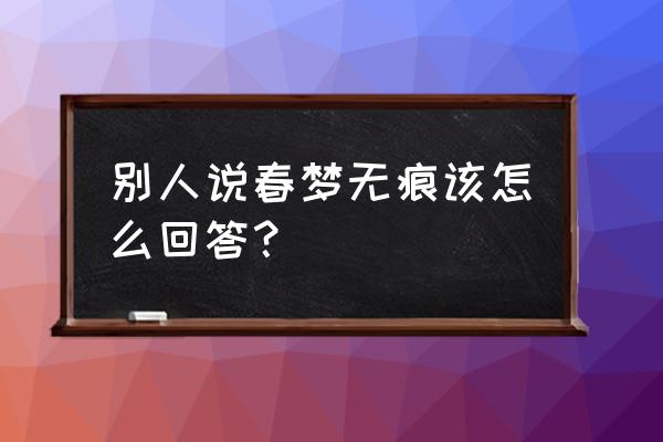 男的对女的说春梦无痕 别人说春梦无痕该怎么回答？