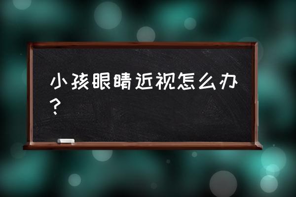 孩子近视眼怎么办呀 小孩眼睛近视怎么办？