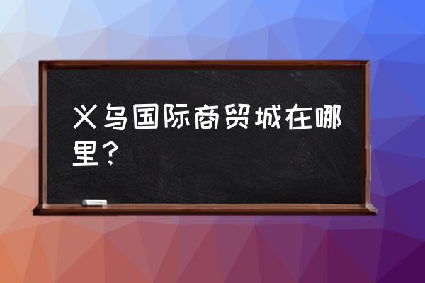 义乌国际商贸城在哪 义乌国际商贸城在哪里？