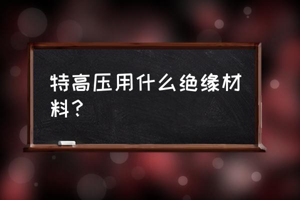 耐高压绝缘材料 特高压用什么绝缘材料？