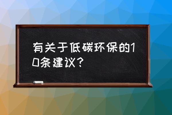 低碳环保的建议 有关于低碳环保的10条建议？