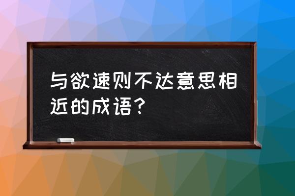 欲速则不达意思相近的 与欲速则不达意思相近的成语？