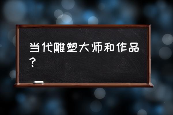 现代陶瓷雕塑名作 当代雕塑大师和作品？