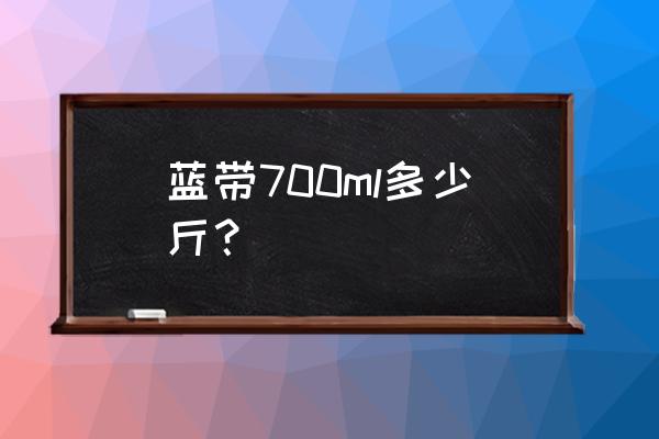 蓝带700ml是多少斤 蓝带700ml多少斤？