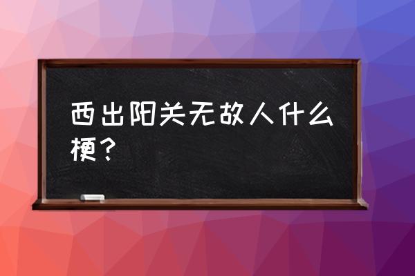 西出阳关无故人典故 西出阳关无故人什么梗？