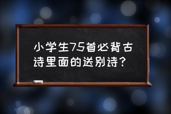 小学生必背古诗80首送别诗 小学生75首必背古诗里面的送别诗？