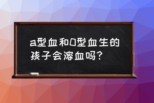 a型血和o型血生的孩子 a型血和0型血生的孩子会溶血吗？