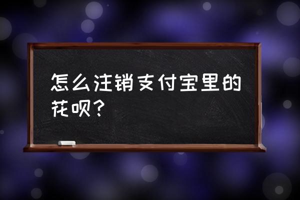 怎么把花呗关掉 怎么注销支付宝里的花呗？