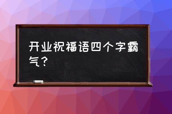 开业祝福语霸气 开业祝福语四个字霸气？