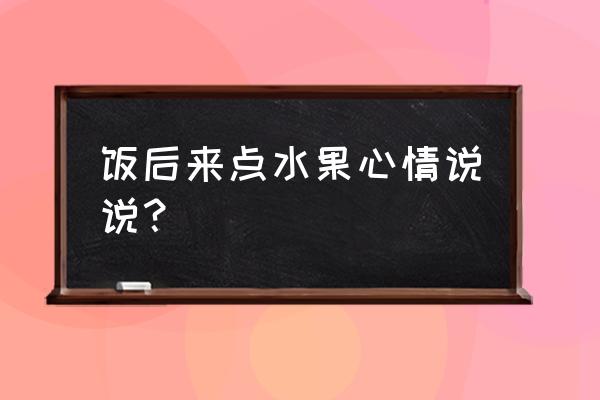 饭后吃水果的说说 饭后来点水果心情说说？