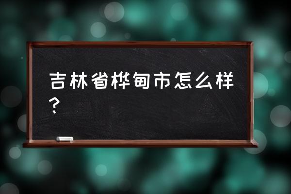 吉林省桦甸市怎么样 吉林省桦甸市怎么样？