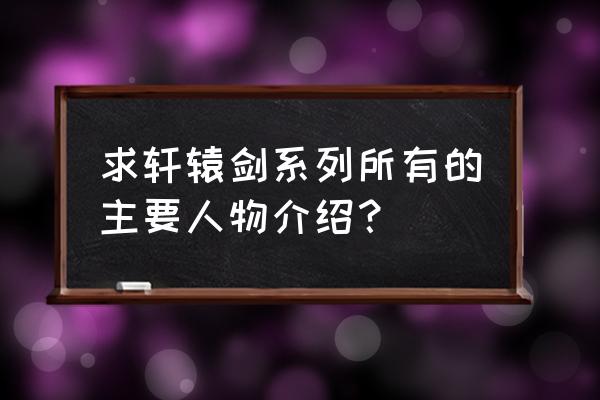 轩辕剑7人物介绍 求轩辕剑系列所有的主要人物介绍？