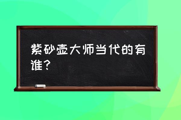 现代紫砂壶大师 紫砂壶大师当代的有谁？