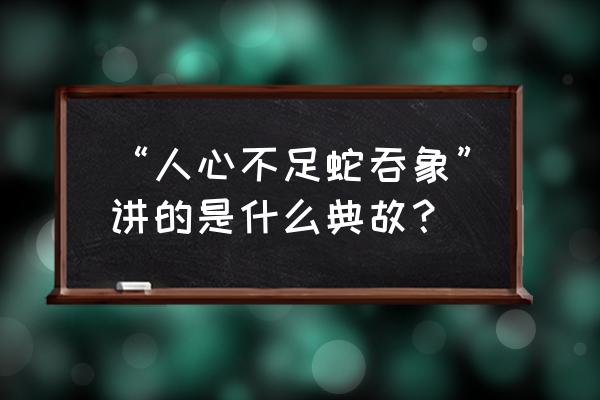 人心不足蛇吞象是什么意思典故 “人心不足蛇吞象”讲的是什么典故？