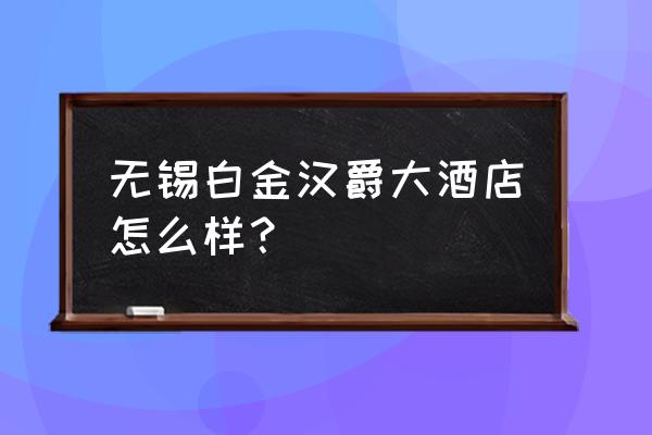 无锡白金汉爵 无锡白金汉爵大酒店怎么样？