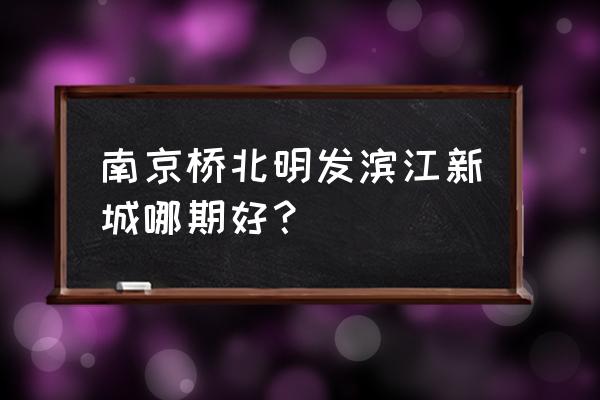 明发滨江新城在哪 南京桥北明发滨江新城哪期好？