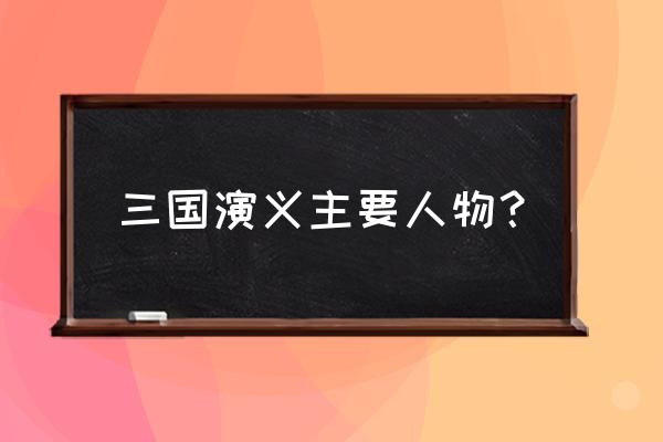 三国演义主要人物介绍 三国演义主要人物？