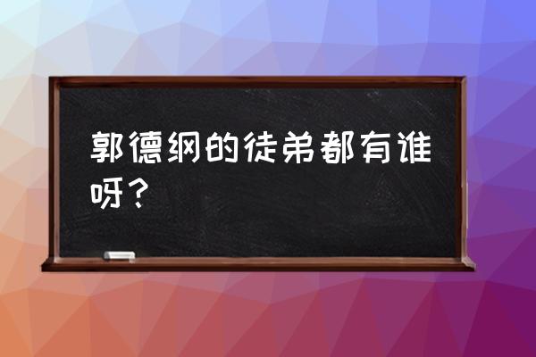 郭德纲徒弟都是谁 郭德纲的徒弟都有谁呀？