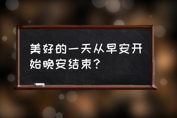 美好的一天从早安开始 美好的一天从早安开始晚安结束？