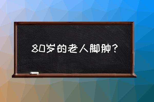 80岁老人脚肿什么原因 80岁的老人脚肿？