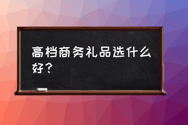 高档商务礼品送什么 高档商务礼品选什么好？