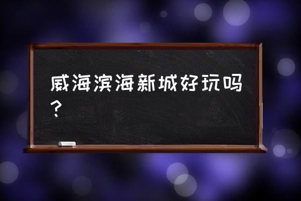 威海滨海新城 威海滨海新城好玩吗？