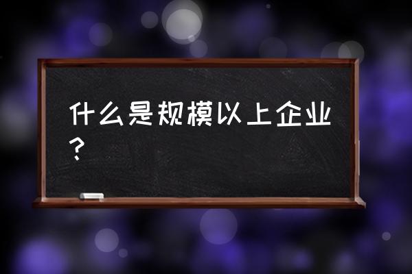 规模以上企业是指什么 什么是规模以上企业？