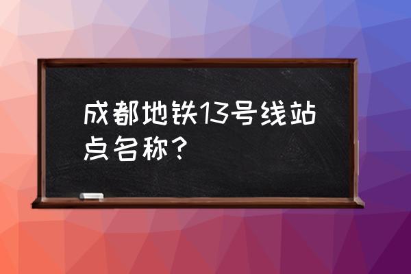 成都地铁13号线站点 成都地铁13号线站点名称？