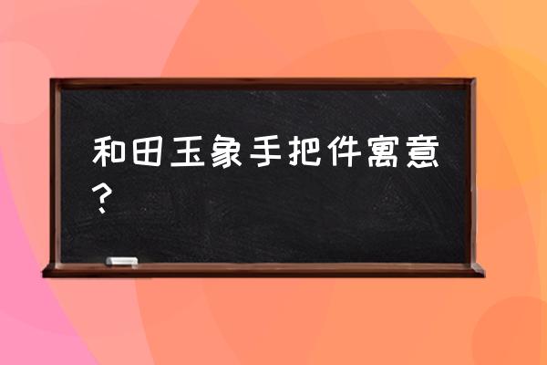 和田玉手把件寓意大全 和田玉象手把件寓意？