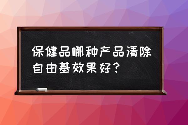 清除自由基最好的方法 保健品哪种产品清除自由基效果好？