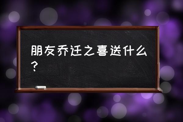 乔迁礼品送什么好 朋友乔迁之喜送什么？