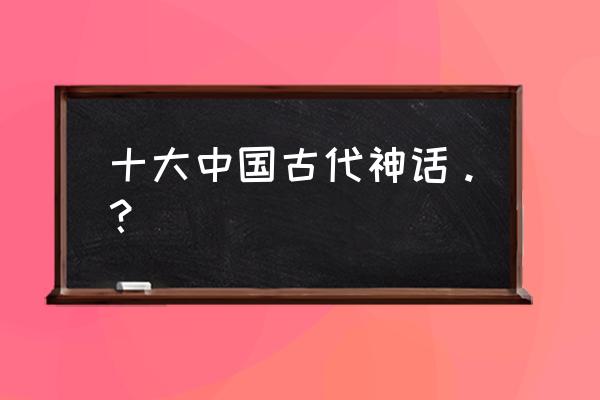 上古传说十大神仙 十大中国古代神话。？