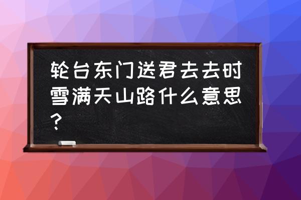 轮台东门送君去的诠释 轮台东门送君去去时雪满天山路什么意思？