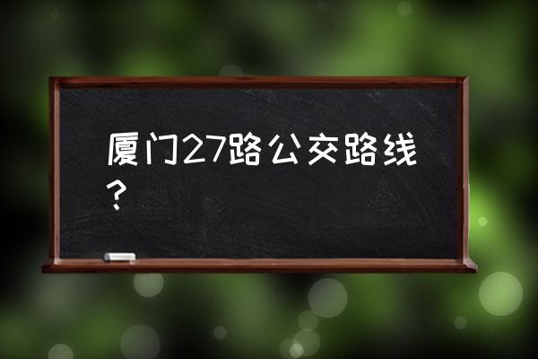 坐27路公交车路线查询 厦门27路公交路线？