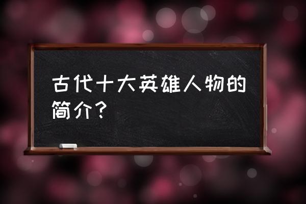 十大人物的人物简介 古代十大英雄人物的简介？